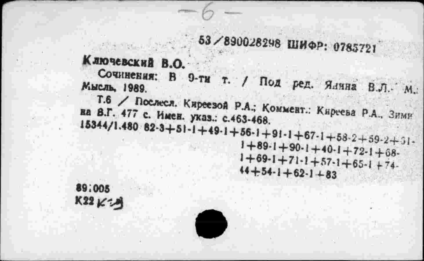 ﻿53/890028248 ШИФР: 0785721
Ключевский В.О.
Сочинения: В 9-ти т. / Под ред. Ялчяа В Л.- М.. Мысль. 1989.
Т.6 / Послесл. Киреезой Р.А.; Коммент.: Киреева Р.А., Зимн на 8.Г. 477 с. Имев, указ.; с.463-468.
15344/1.480 82-3+51-14-49-1+56-1+91-14-67-1-+-58-2+59-2+51-
1+89-1+90-1+40-1+72-1+68-
1+69-1+71-1+57-1+65-1 +74-44+54-1+62-1+83
89;005
К22^